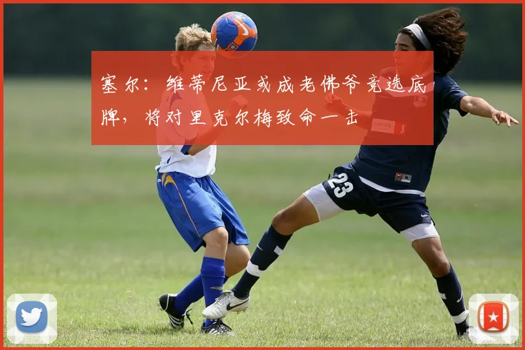 塞尔：维蒂尼亚或成老佛爷竞选底牌，将对里克尔梅致命一击