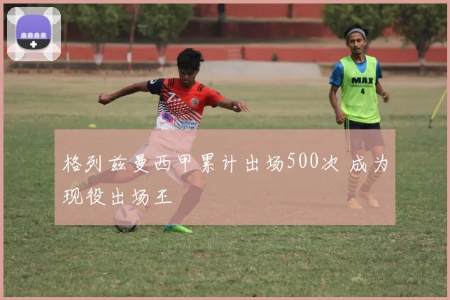 格列兹曼西甲累计出场500次 成为现役出场王