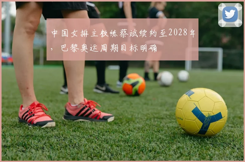 中国女排主教练蔡斌续约至2028年，巴黎奥运周期目标明确