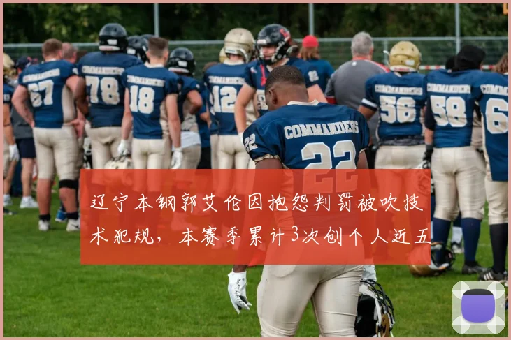 辽宁本钢郭艾伦因抱怨判罚被吹技术犯规，本赛季累计3次创个人近五年新高