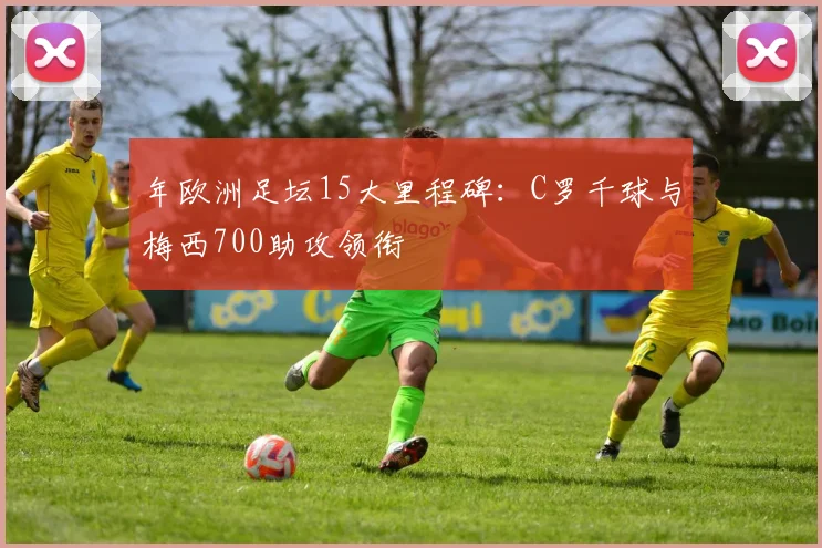 年欧洲足坛15大里程碑：C罗千球与梅西700助攻领衔