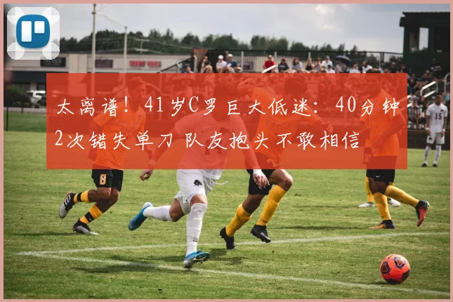 太离谱!41岁C罗巨大低迷:40分钟2次错失单刀 队友抱头不敢相信