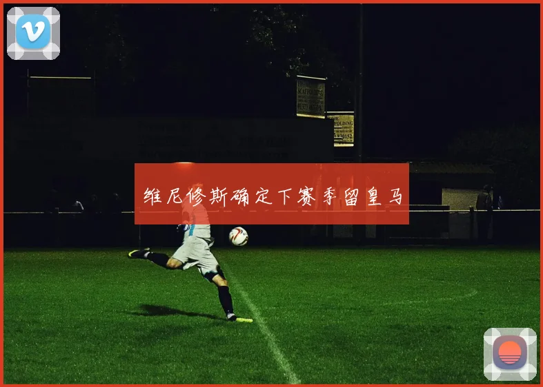维尼修斯确定下赛季留皇马