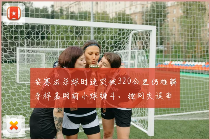 安赛龙杀球时速突破320公里仍难解李梓嘉网前小球缠斗，控网失误率相差13%