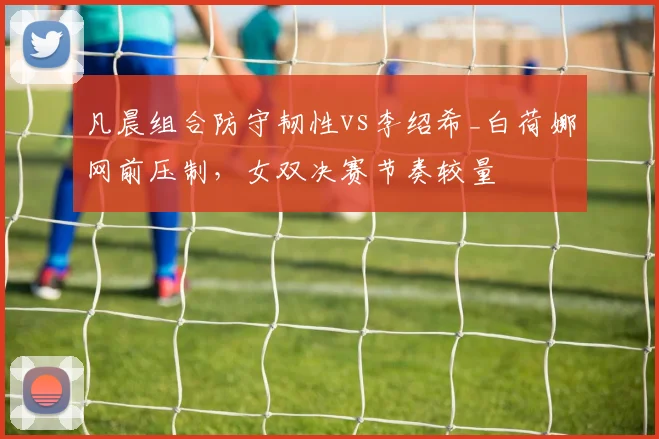 凡晨组合防守韧性vs李绍希_白荷娜网前压制,女双决赛节奏较量